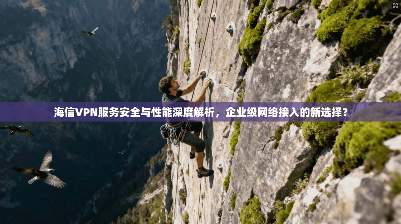 海信VPN服务安全与性能深度解析,企业级网络接入的新选择?