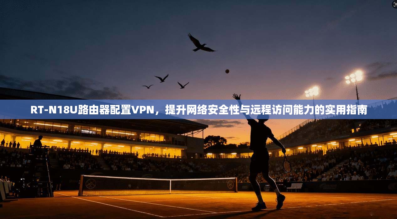 RT-N18U路由器配置VPN,提升网络安全性与远程访问能力的实用指南