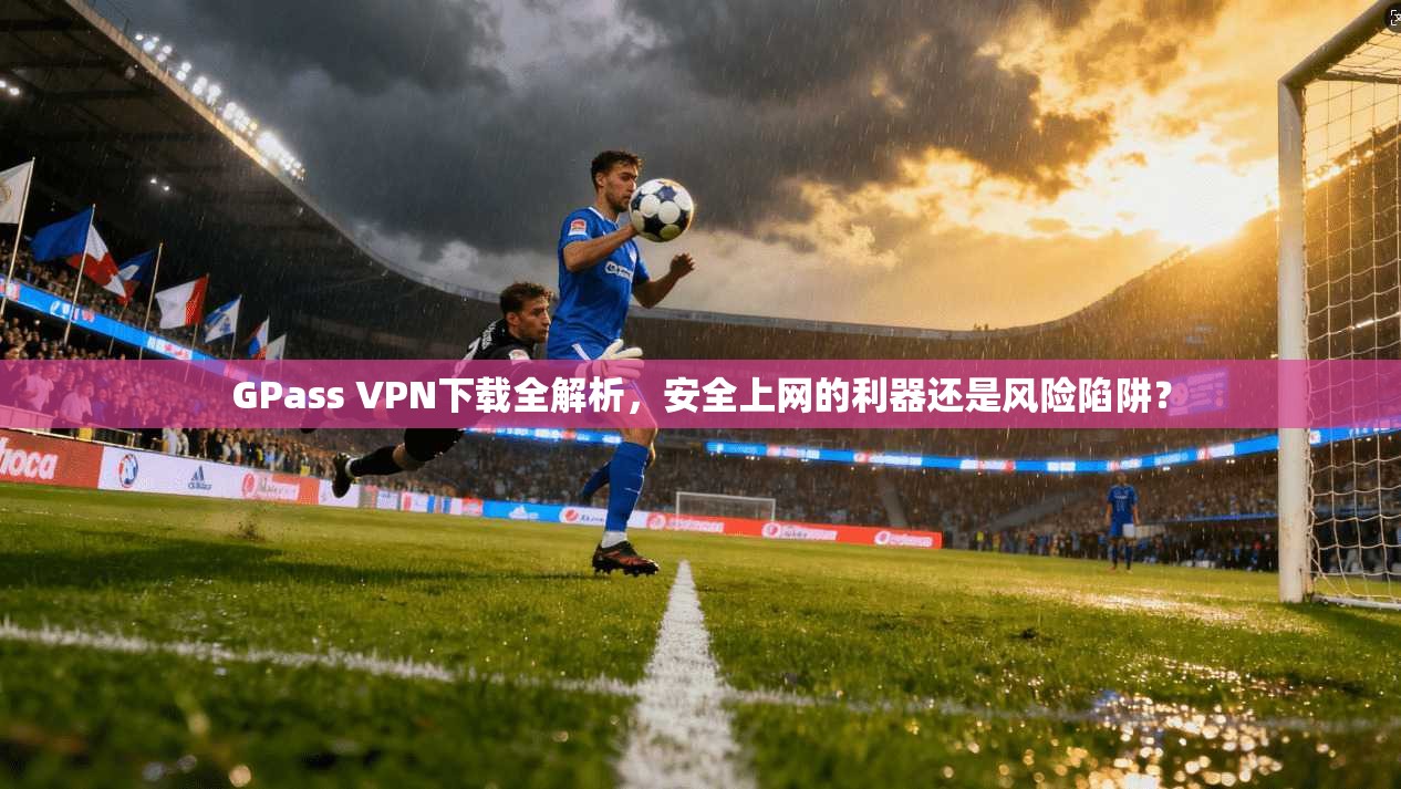 GPass VPN下载全解析，安全上网的利器还是风险陷阱？