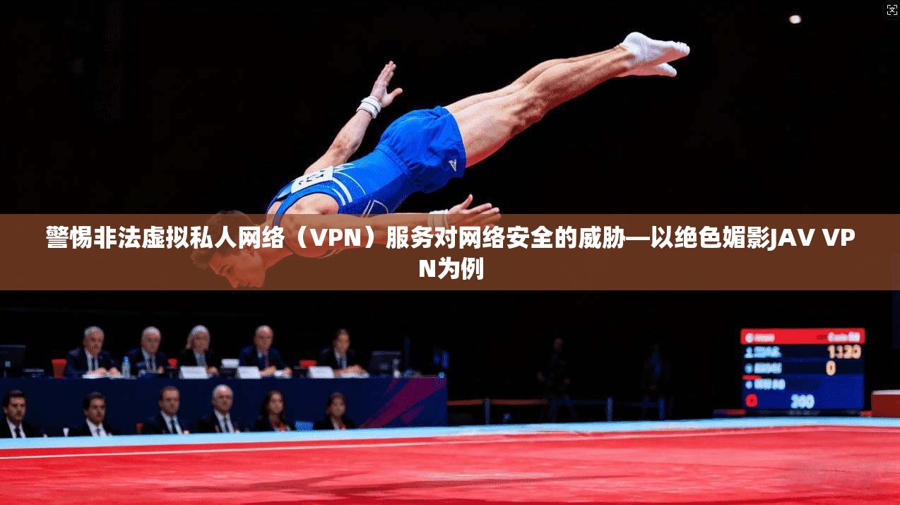 警惕非法虚拟私人网络（VPN）服务对网络安全的威胁—以绝色媚影JAV VPN为例