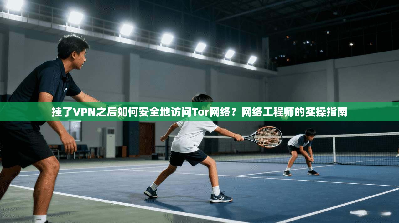 挂了VPN之后如何安全地访问Tor网络？网络工程师的实操指南
